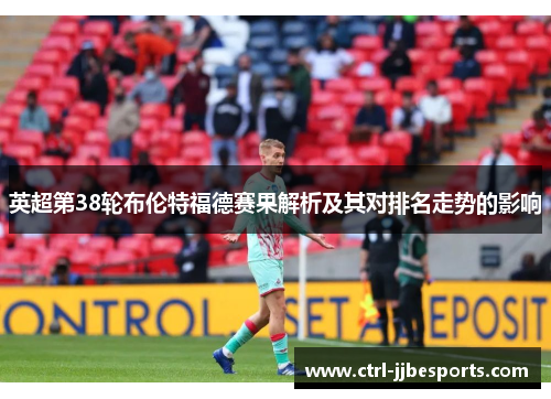 英超第38轮布伦特福德赛果解析及其对排名走势的影响