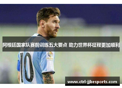 阿根廷国家队赛前训练五大要点 助力世界杯征程更加顺利