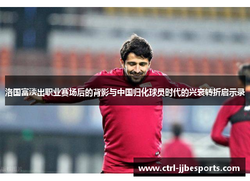 洛国富淡出职业赛场后的背影与中国归化球员时代的兴衰转折启示录 洛国富淡出职业赛场后的背影与中国归化球员时代的兴衰转折启示录